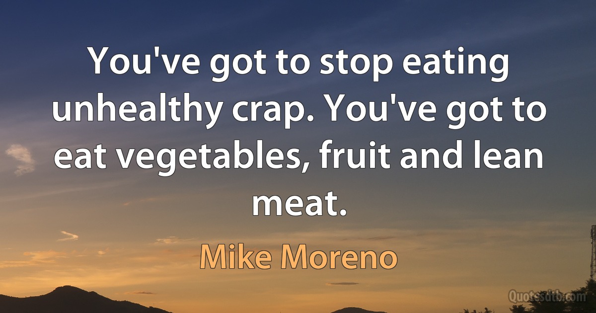 You've got to stop eating unhealthy crap. You've got to eat vegetables, fruit and lean meat. (Mike Moreno)