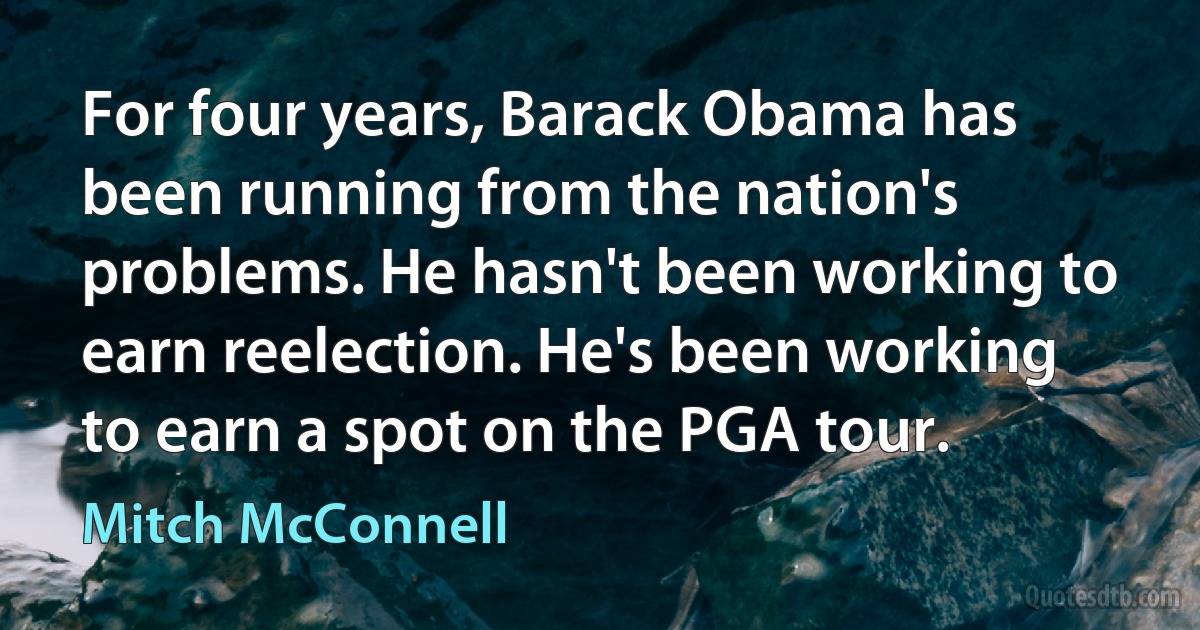 For four years, Barack Obama has been running from the nation's problems. He hasn't been working to earn reelection. He's been working to earn a spot on the PGA tour. (Mitch McConnell)