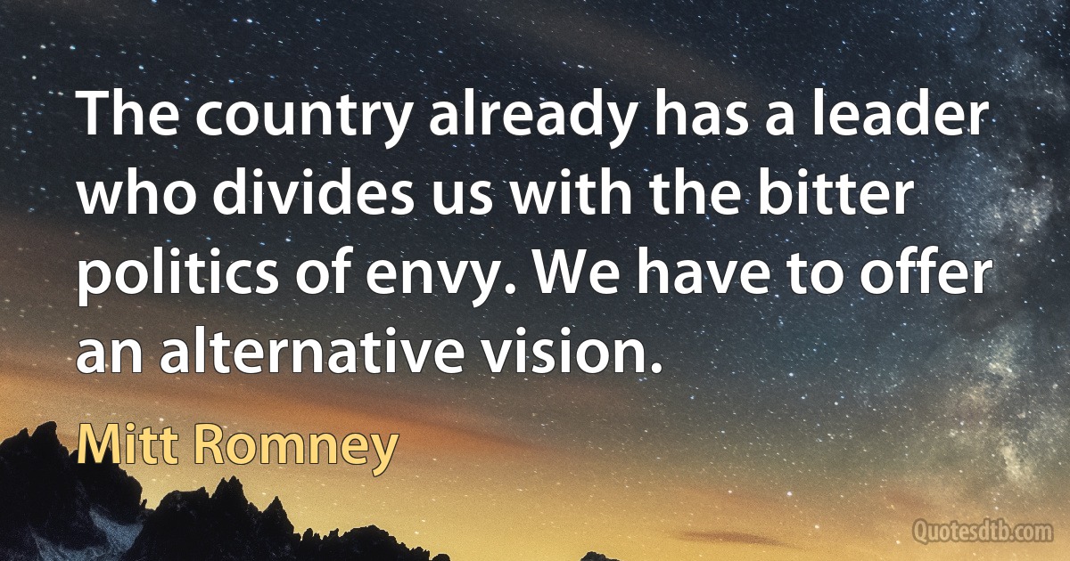 The country already has a leader who divides us with the bitter politics of envy. We have to offer an alternative vision. (Mitt Romney)