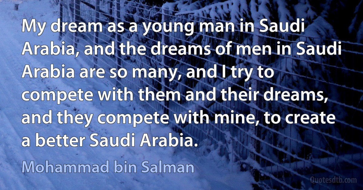 My dream as a young man in Saudi Arabia, and the dreams of men in Saudi Arabia are so many, and I try to compete with them and their dreams, and they compete with mine, to create a better Saudi Arabia. (Mohammad bin Salman)