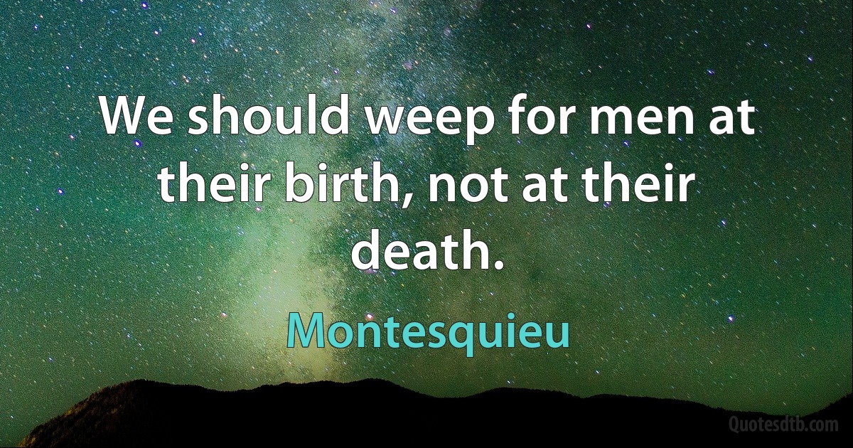 We should weep for men at their birth, not at their death. (Montesquieu)