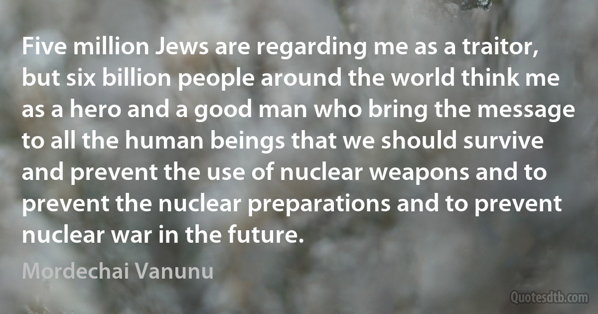 Five million Jews are regarding me as a traitor, but six billion people around the world think me as a hero and a good man who bring the message to all the human beings that we should survive and prevent the use of nuclear weapons and to prevent the nuclear preparations and to prevent nuclear war in the future. (Mordechai Vanunu)