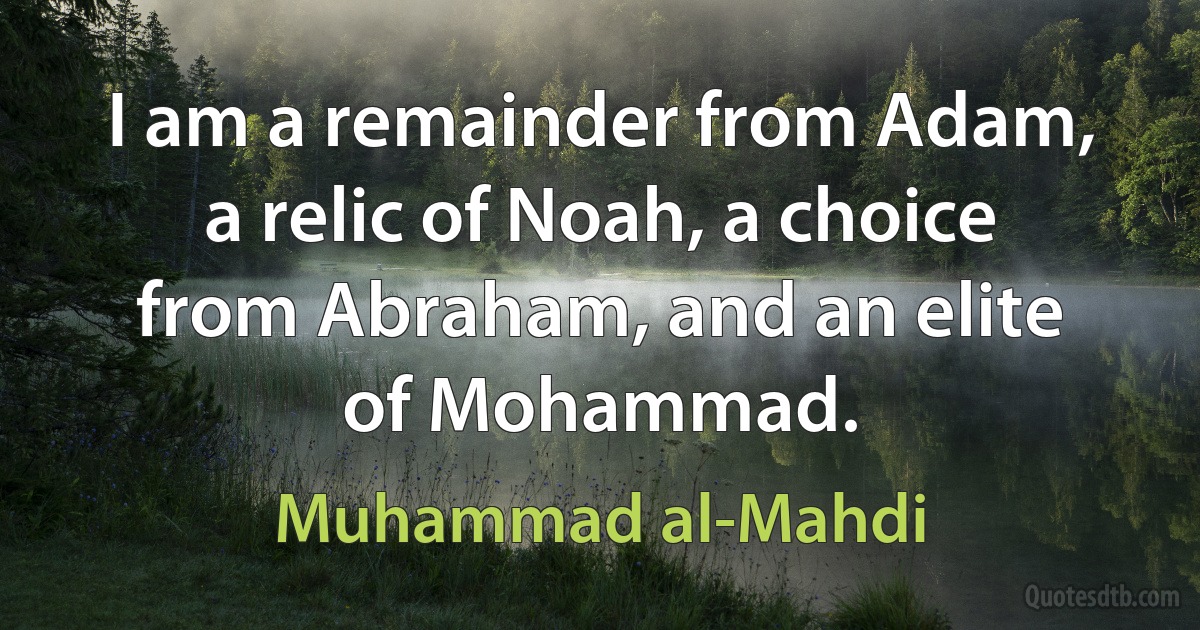 I am a remainder from Adam, a relic of Noah, a choice from Abraham, and an elite of Mohammad. (Muhammad al-Mahdi)