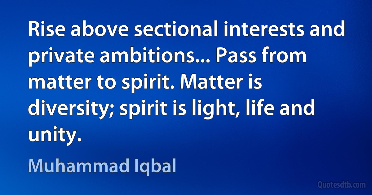 Rise above sectional interests and private ambitions... Pass from matter to spirit. Matter is diversity; spirit is light, life and unity. (Muhammad Iqbal)