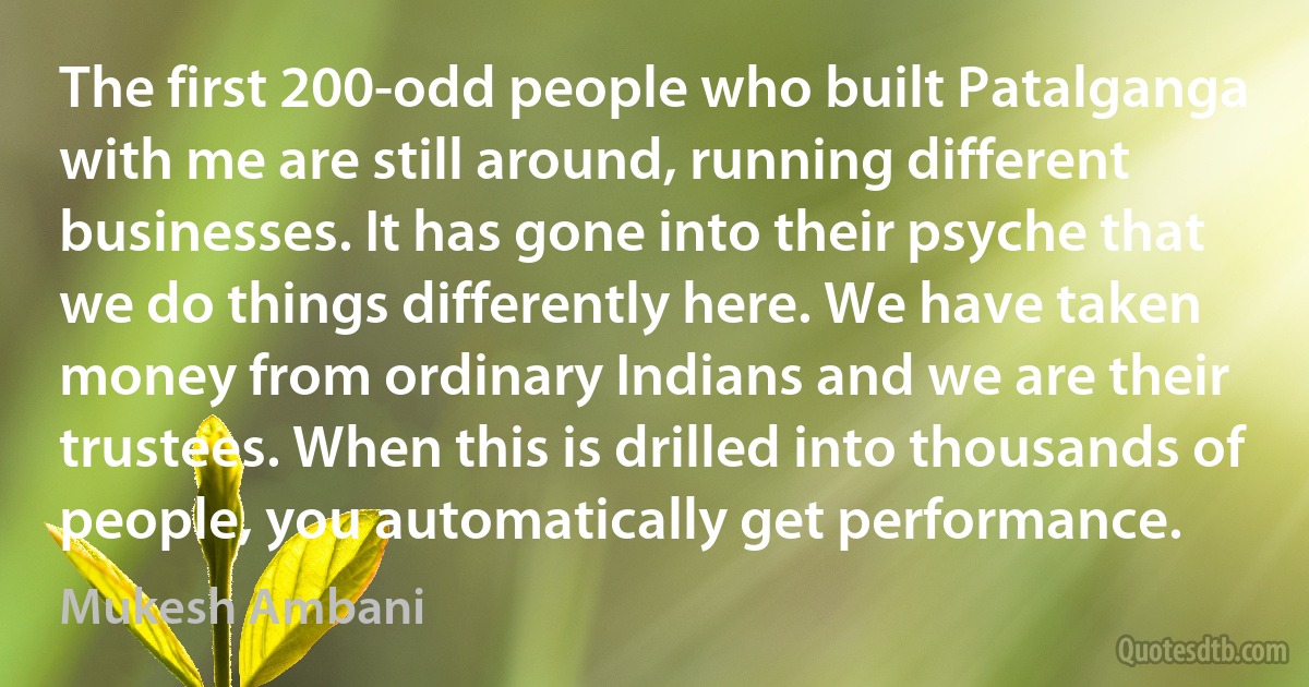 The first 200-odd people who built Patalganga with me are still around, running different businesses. It has gone into their psyche that we do things differently here. We have taken money from ordinary Indians and we are their trustees. When this is drilled into thousands of people, you automatically get performance. (Mukesh Ambani)