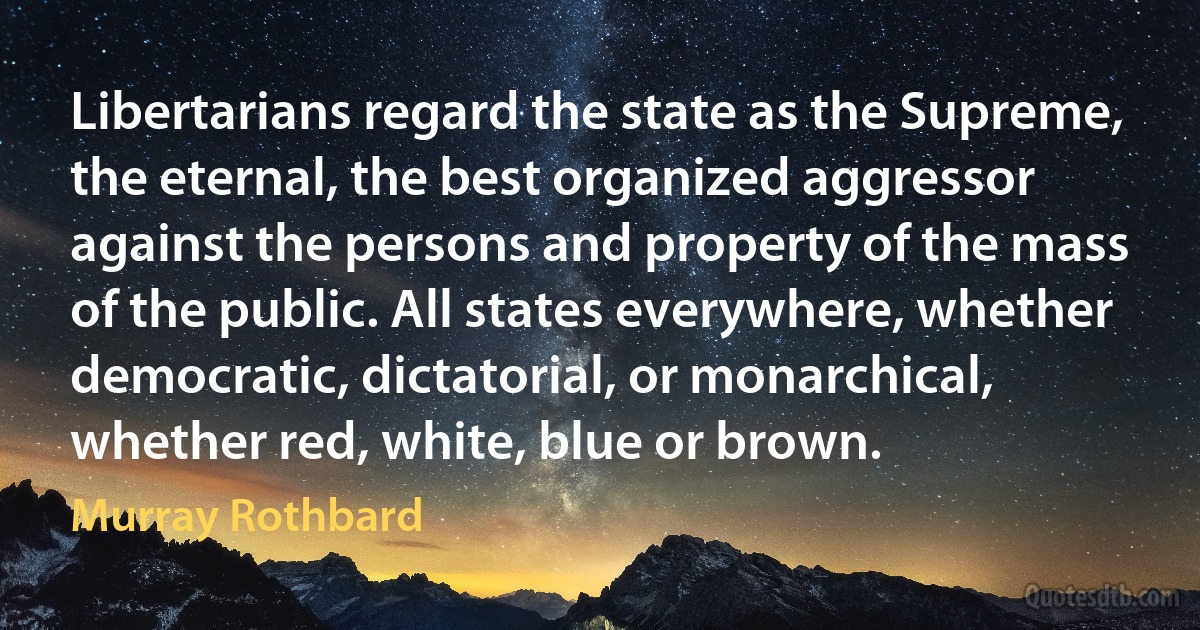 Libertarians regard the state as the Supreme, the eternal, the best organized aggressor against the persons and property of the mass of the public. All states everywhere, whether democratic, dictatorial, or monarchical, whether red, white, blue or brown. (Murray Rothbard)