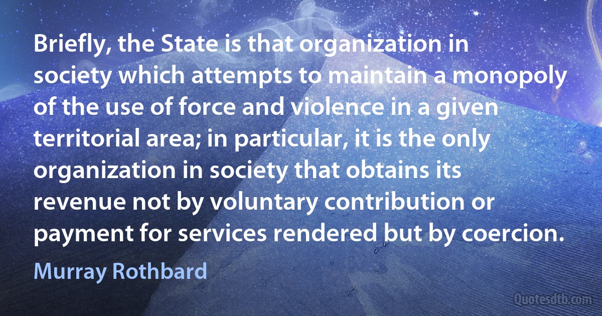 Briefly, the State is that organization in society which attempts to maintain a monopoly of the use of force and violence in a given territorial area; in particular, it is the only organization in society that obtains its revenue not by voluntary contribution or payment for services rendered but by coercion. (Murray Rothbard)