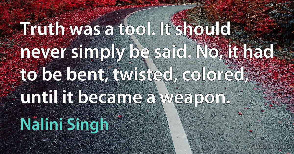 Truth was a tool. It should never simply be said. No, it had to be bent, twisted, colored, until it became a weapon. (Nalini Singh)