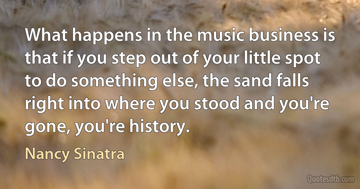 What happens in the music business is that if you step out of your little spot to do something else, the sand falls right into where you stood and you're gone, you're history. (Nancy Sinatra)