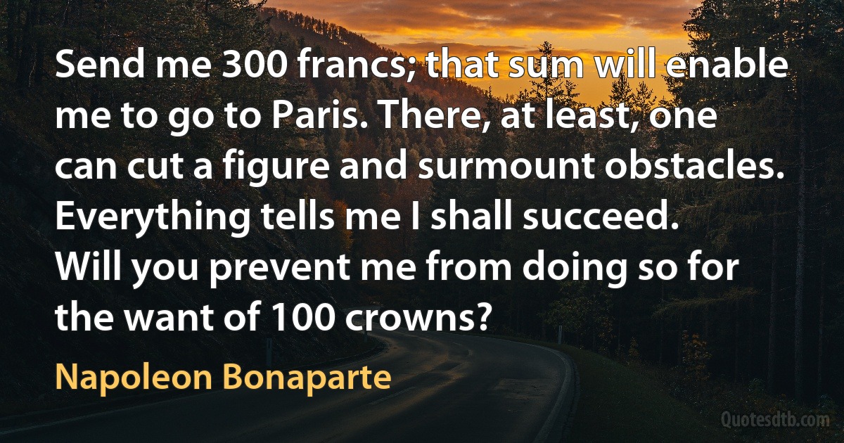 Send me 300 francs; that sum will enable me to go to Paris. There, at least, one can cut a figure and surmount obstacles. Everything tells me I shall succeed. Will you prevent me from doing so for the want of 100 crowns? (Napoleon Bonaparte)