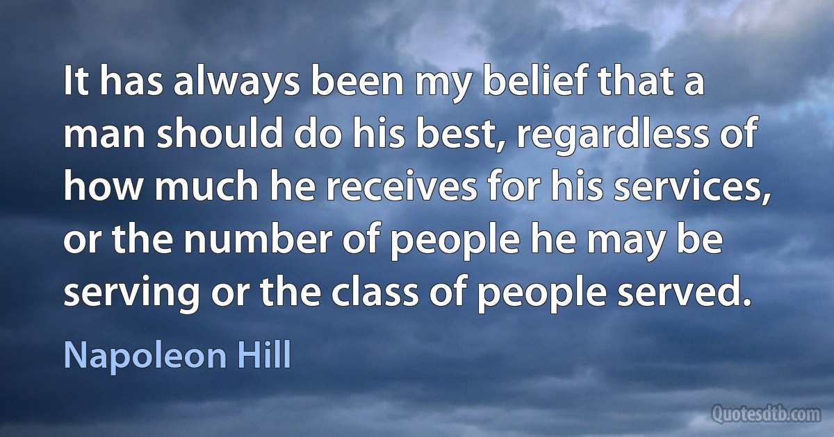 It has always been my belief that a man should do his best, regardless of how much he receives for his services, or the number of people he may be serving or the class of people served. (Napoleon Hill)