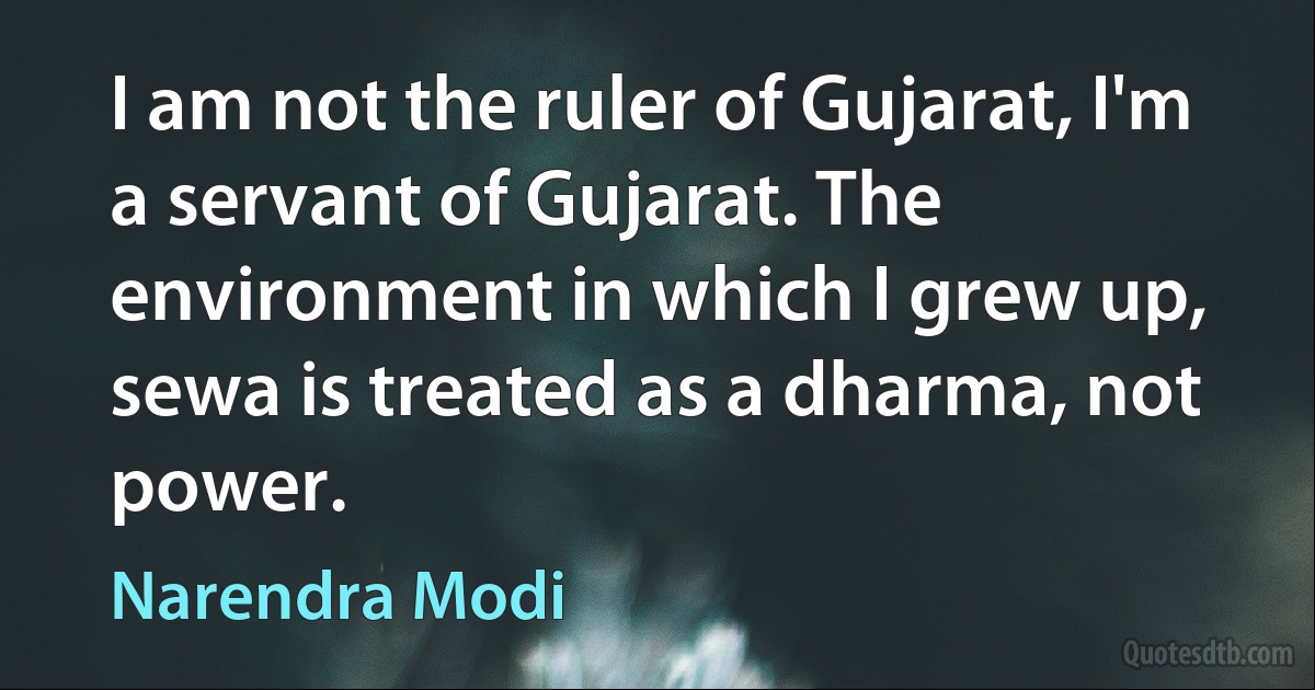 I am not the ruler of Gujarat, I'm a servant of Gujarat. The environment in which I grew up, sewa is treated as a dharma, not power. (Narendra Modi)