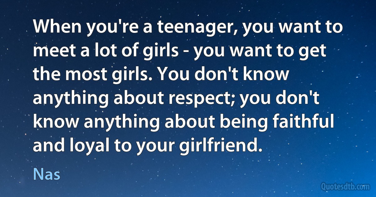 When you're a teenager, you want to meet a lot of girls - you want to get the most girls. You don't know anything about respect; you don't know anything about being faithful and loyal to your girlfriend. (Nas)