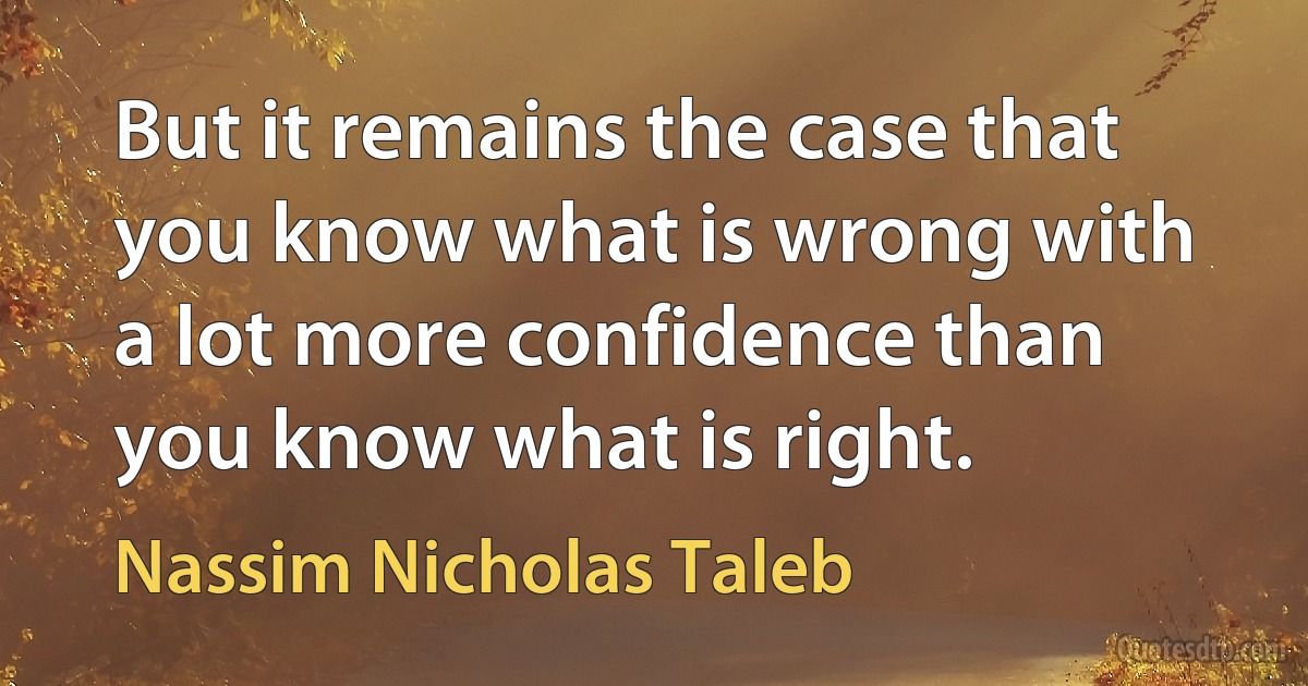 But it remains the case that you know what is wrong with a lot more confidence than you know what is right. (Nassim Nicholas Taleb)