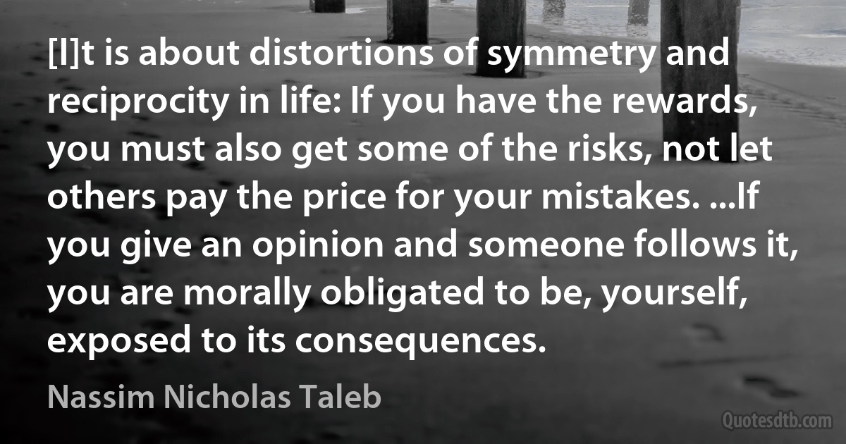 [I]t is about distortions of symmetry and reciprocity in life: If you have the rewards, you must also get some of the risks, not let others pay the price for your mistakes. ...If you give an opinion and someone follows it, you are morally obligated to be, yourself, exposed to its consequences. (Nassim Nicholas Taleb)