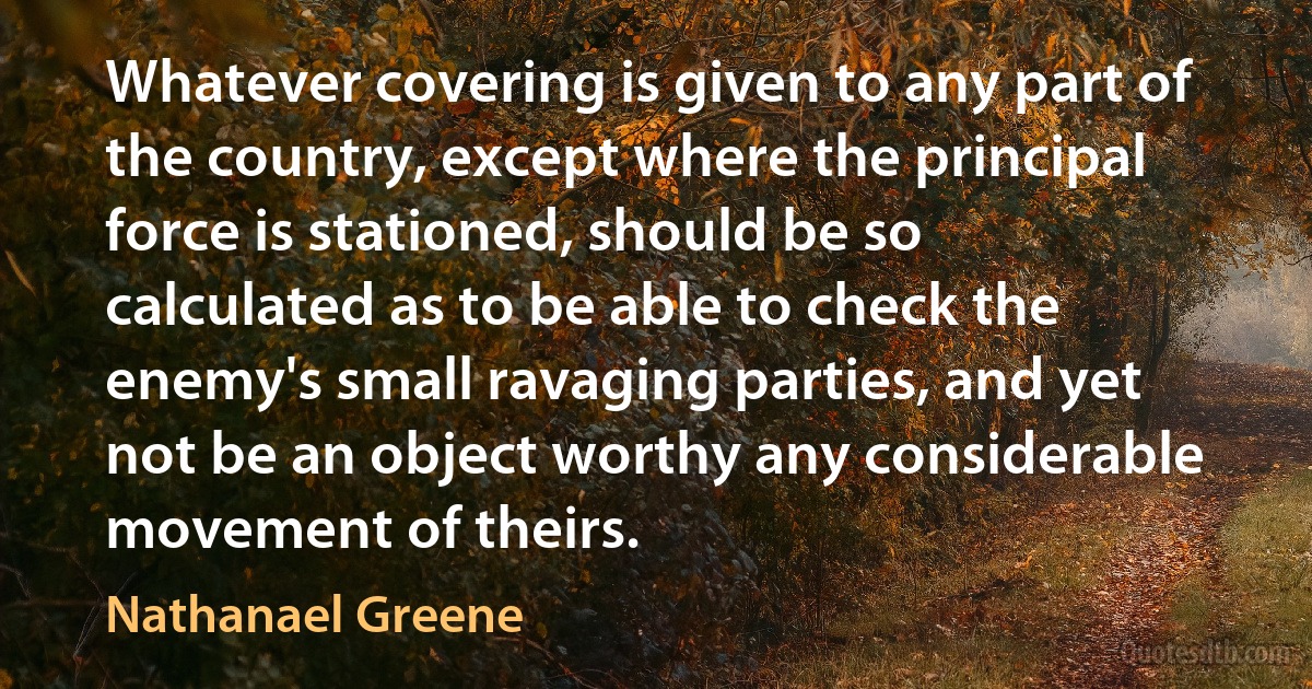 Whatever covering is given to any part of the country, except where the principal force is stationed, should be so calculated as to be able to check the enemy's small ravaging parties, and yet not be an object worthy any considerable movement of theirs. (Nathanael Greene)