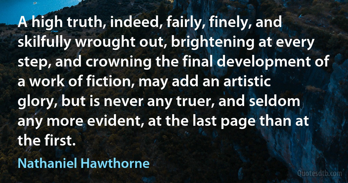 A high truth, indeed, fairly, finely, and skilfully wrought out, brightening at every step, and crowning the final development of a work of fiction, may add an artistic glory, but is never any truer, and seldom any more evident, at the last page than at the first. (Nathaniel Hawthorne)