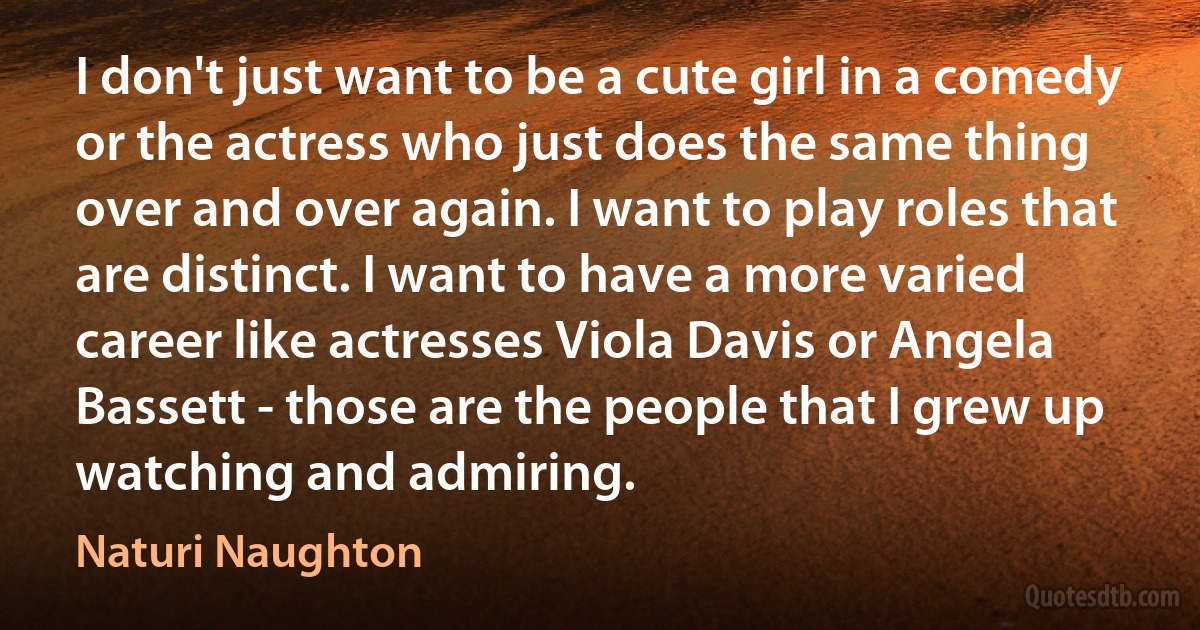 I don't just want to be a cute girl in a comedy or the actress who just does the same thing over and over again. I want to play roles that are distinct. I want to have a more varied career like actresses Viola Davis or Angela Bassett - those are the people that I grew up watching and admiring. (Naturi Naughton)