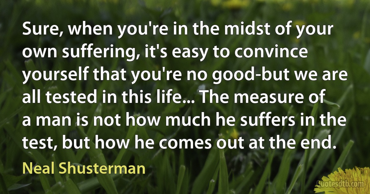 Sure, when you're in the midst of your own suffering, it's easy to convince yourself that you're no good-but we are all tested in this life... The measure of a man is not how much he suffers in the test, but how he comes out at the end. (Neal Shusterman)