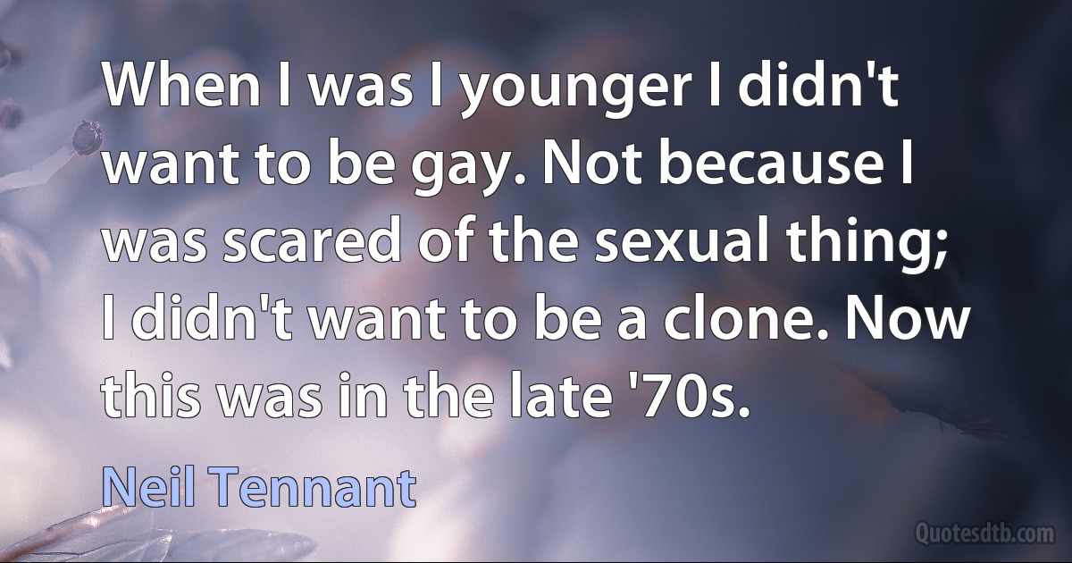 When I was I younger I didn't want to be gay. Not because I was scared of the sexual thing; I didn't want to be a clone. Now this was in the late '70s. (Neil Tennant)