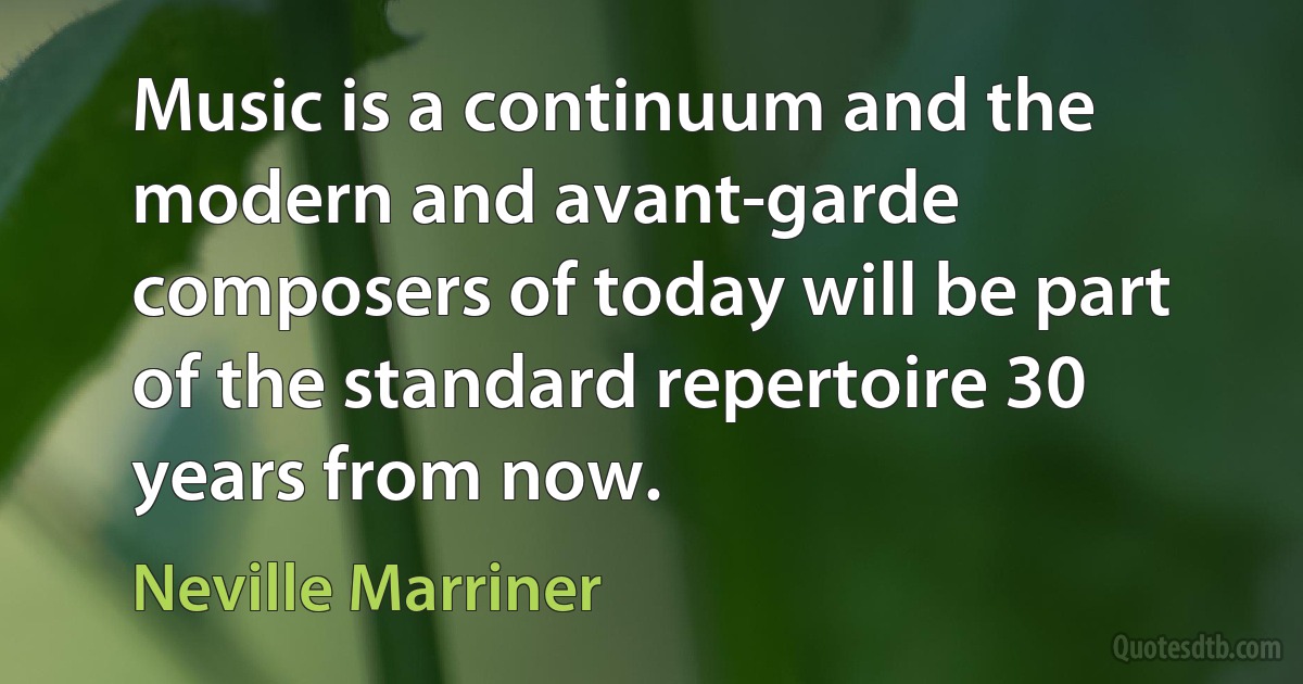 Music is a continuum and the modern and avant-garde composers of today will be part of the standard repertoire 30 years from now. (Neville Marriner)