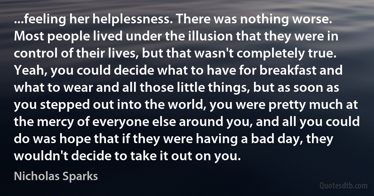 ...feeling her helplessness. There was nothing worse. Most people lived under the illusion that they were in control of their lives, but that wasn't completely true. Yeah, you could decide what to have for breakfast and what to wear and all those little things, but as soon as you stepped out into the world, you were pretty much at the mercy of everyone else around you, and all you could do was hope that if they were having a bad day, they wouldn't decide to take it out on you. (Nicholas Sparks)