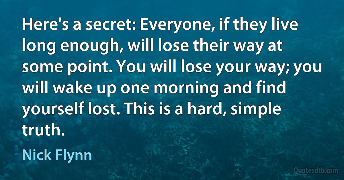 Here's a secret: Everyone, if they live long enough, will lose their way at some point. You will lose your way; you will wake up one morning and find yourself lost. This is a hard, simple truth. (Nick Flynn)