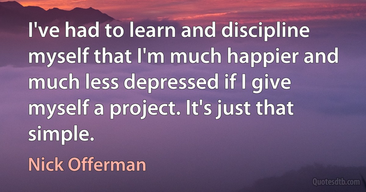 I've had to learn and discipline myself that I'm much happier and much less depressed if I give myself a project. It's just that simple. (Nick Offerman)