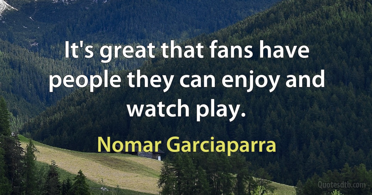 It's great that fans have people they can enjoy and watch play. (Nomar Garciaparra)