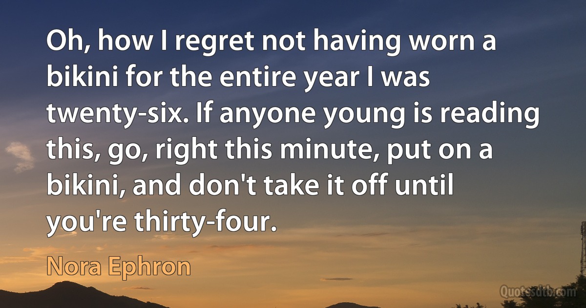 Oh, how I regret not having worn a bikini for the entire year I was twenty-six. If anyone young is reading this, go, right this minute, put on a bikini, and don't take it off until you're thirty-four. (Nora Ephron)