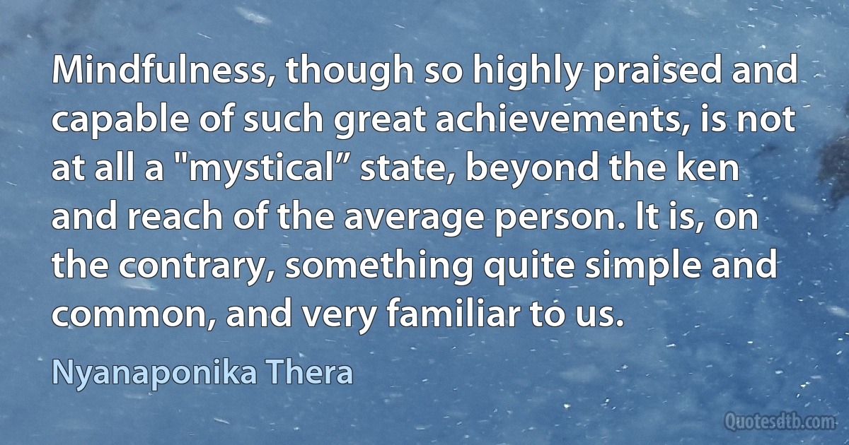 Mindfulness, though so highly praised and capable of such great achievements, is not at all a "mystical” state, beyond the ken and reach of the average person. It is, on the contrary, something quite simple and common, and very familiar to us. (Nyanaponika Thera)