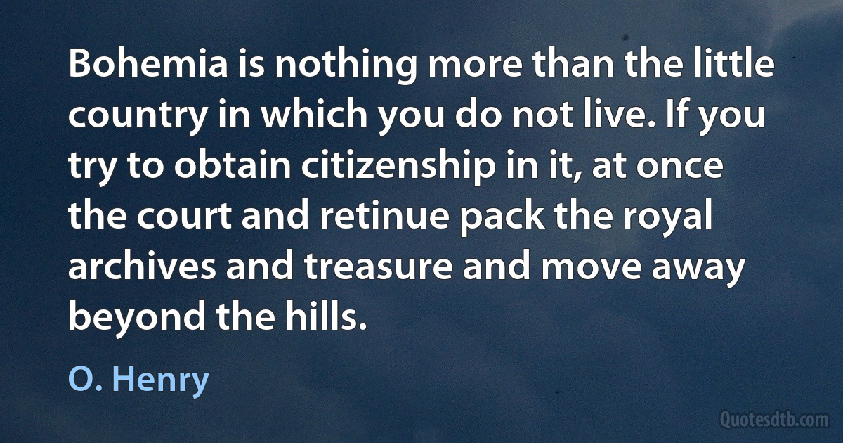 Bohemia is nothing more than the little country in which you do not live. If you try to obtain citizenship in it, at once the court and retinue pack the royal archives and treasure and move away beyond the hills. (O. Henry)