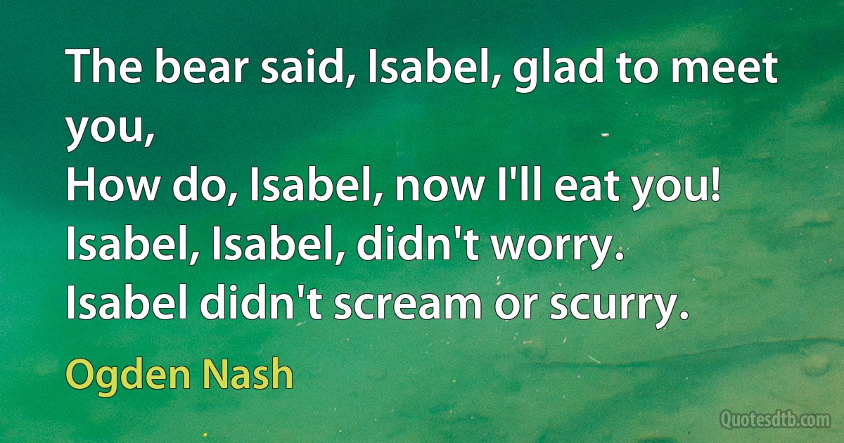 The bear said, Isabel, glad to meet you,
How do, Isabel, now I'll eat you!
Isabel, Isabel, didn't worry.
Isabel didn't scream or scurry. (Ogden Nash)