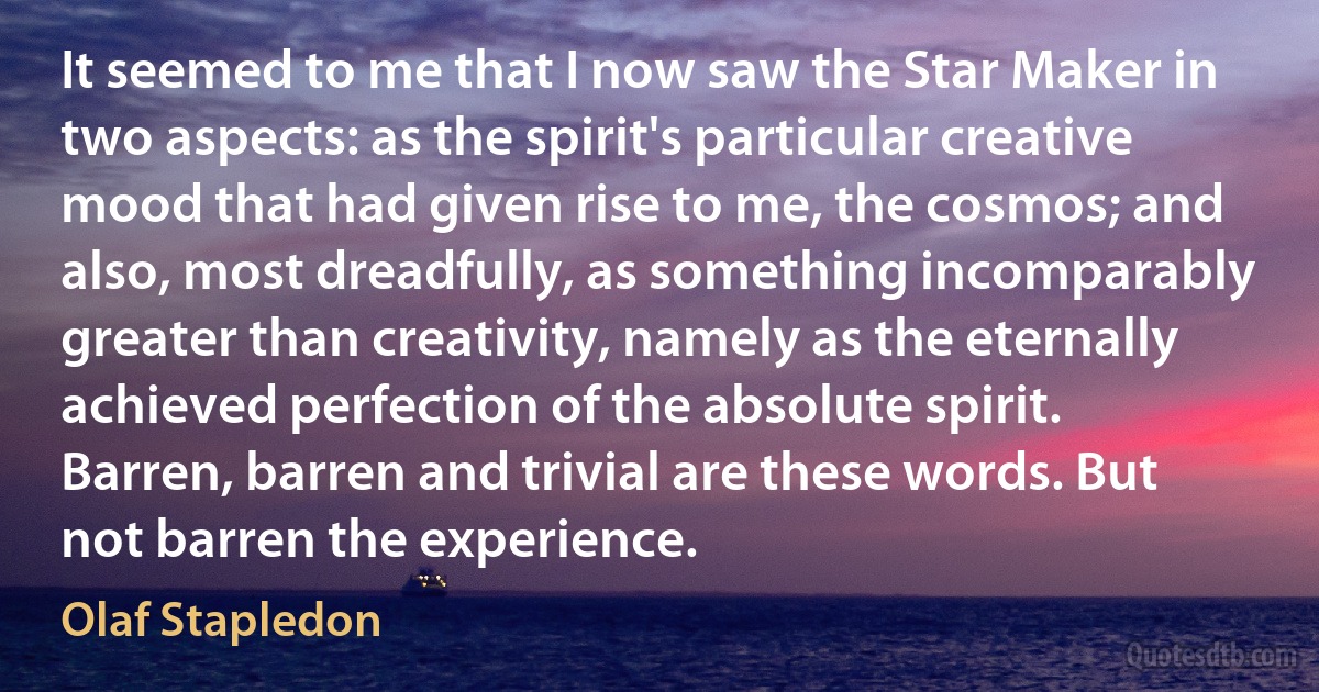 It seemed to me that I now saw the Star Maker in two aspects: as the spirit's particular creative mood that had given rise to me, the cosmos; and also, most dreadfully, as something incomparably greater than creativity, namely as the eternally achieved perfection of the absolute spirit.
Barren, barren and trivial are these words. But not barren the experience. (Olaf Stapledon)