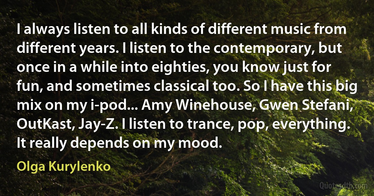 I always listen to all kinds of different music from different years. I listen to the contemporary, but once in a while into eighties, you know just for fun, and sometimes classical too. So I have this big mix on my i-pod... Amy Winehouse, Gwen Stefani, OutKast, Jay-Z. I listen to trance, pop, everything. It really depends on my mood. (Olga Kurylenko)