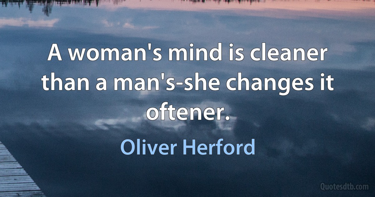 A woman's mind is cleaner than a man's-she changes it oftener. (Oliver Herford)