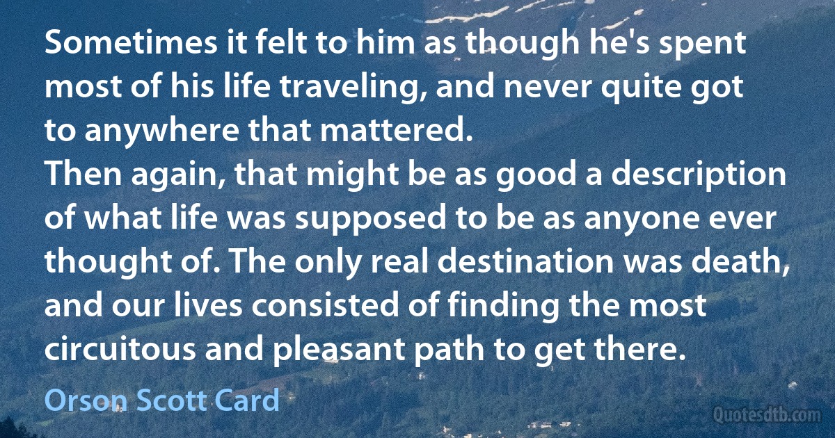 Sometimes it felt to him as though he's spent most of his life traveling, and never quite got to anywhere that mattered.
Then again, that might be as good a description of what life was supposed to be as anyone ever thought of. The only real destination was death, and our lives consisted of finding the most circuitous and pleasant path to get there. (Orson Scott Card)