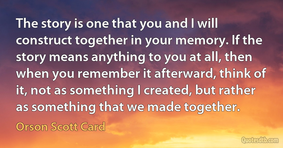 The story is one that you and I will construct together in your memory. If the story means anything to you at all, then when you remember it afterward, think of it, not as something I created, but rather as something that we made together. (Orson Scott Card)