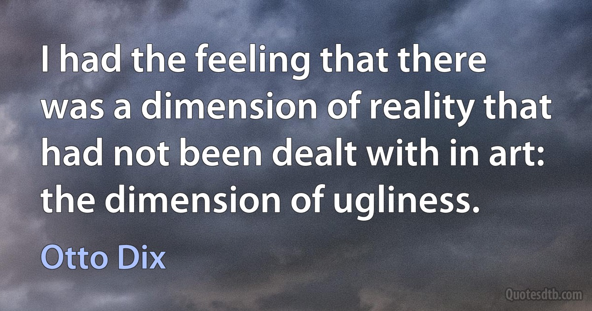 I had the feeling that there was a dimension of reality that had not been dealt with in art: the dimension of ugliness. (Otto Dix)