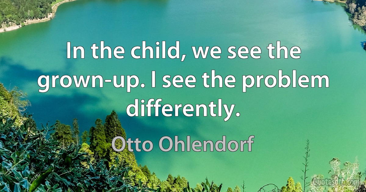 In the child, we see the grown-up. I see the problem differently. (Otto Ohlendorf)