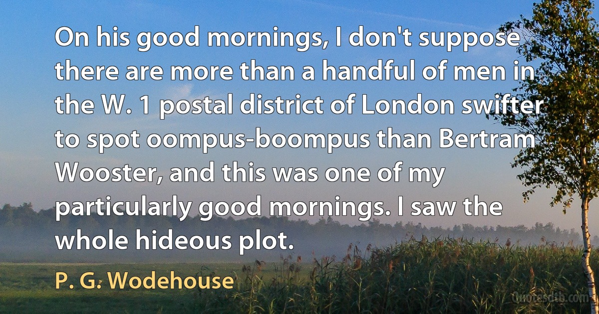 On his good mornings, I don't suppose there are more than a handful of men in the W. 1 postal district of London swifter to spot oompus-boompus than Bertram Wooster, and this was one of my particularly good mornings. I saw the whole hideous plot. (P. G. Wodehouse)