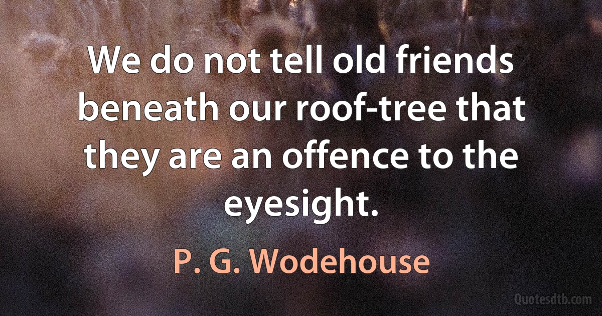 We do not tell old friends beneath our roof-tree that they are an offence to the eyesight. (P. G. Wodehouse)