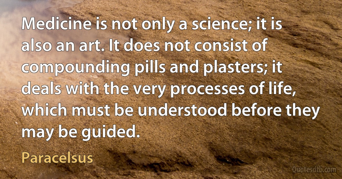 Medicine is not only a science; it is also an art. It does not consist of compounding pills and plasters; it deals with the very processes of life, which must be understood before they may be guided. (Paracelsus)