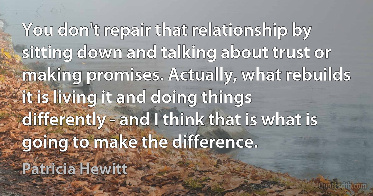 You don't repair that relationship by sitting down and talking about trust or making promises. Actually, what rebuilds it is living it and doing things differently - and I think that is what is going to make the difference. (Patricia Hewitt)