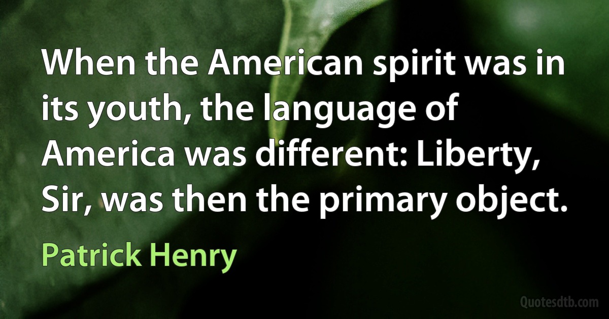 When the American spirit was in its youth, the language of America was different: Liberty, Sir, was then the primary object. (Patrick Henry)