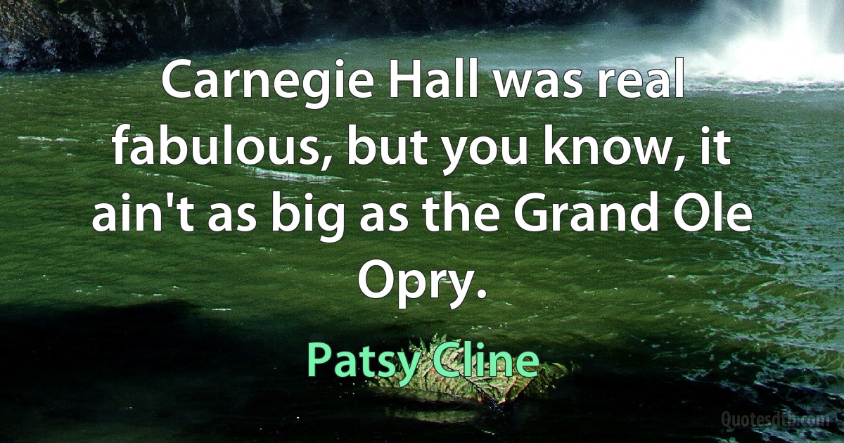 Carnegie Hall was real fabulous, but you know, it ain't as big as the Grand Ole Opry. (Patsy Cline)