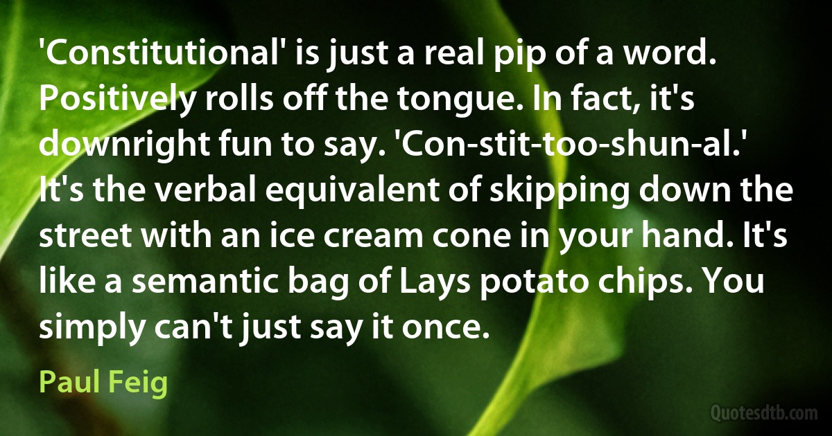 'Constitutional' is just a real pip of a word. Positively rolls off the tongue. In fact, it's downright fun to say. 'Con-stit-too-shun-al.' It's the verbal equivalent of skipping down the street with an ice cream cone in your hand. It's like a semantic bag of Lays potato chips. You simply can't just say it once. (Paul Feig)