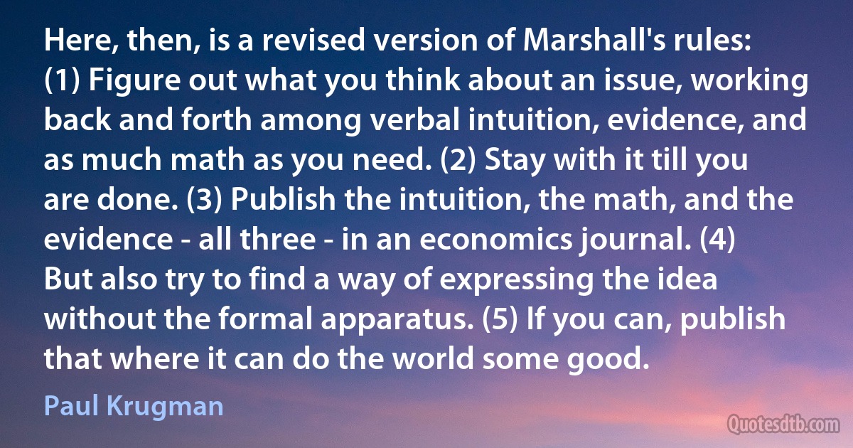 Here, then, is a revised version of Marshall's rules: (1) Figure out what you think about an issue, working back and forth among verbal intuition, evidence, and as much math as you need. (2) Stay with it till you are done. (3) Publish the intuition, the math, and the evidence - all three - in an economics journal. (4) But also try to find a way of expressing the idea without the formal apparatus. (5) If you can, publish that where it can do the world some good. (Paul Krugman)