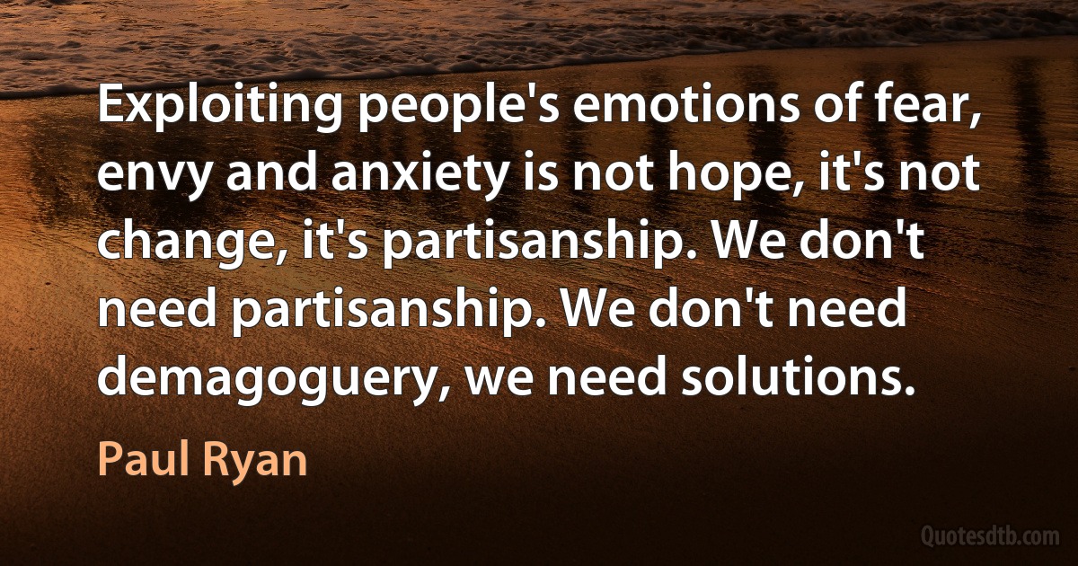 Exploiting people's emotions of fear, envy and anxiety is not hope, it's not change, it's partisanship. We don't need partisanship. We don't need demagoguery, we need solutions. (Paul Ryan)