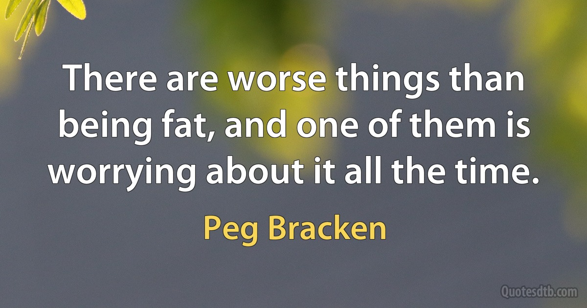 There are worse things than being fat, and one of them is worrying about it all the time. (Peg Bracken)